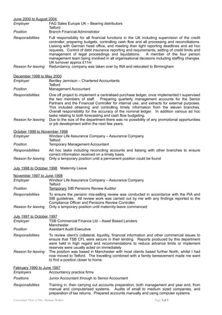 June 2000 to August 2004
Employer FAG Sales Europe UK – Bearing distributors
Telford
Position Branch Financial Administrator
Responsibilities Full responsibility for all financial functions in the UK including supervision of the credit
controller, preparing budgets, controlling cash flow and all processing and reconciliations.
Liaising with German head office, and meeting their tight reporting deadlines and ad hoc
requests. Control of debt insurance reporting and requirements, setting of credit limits and
management of legal proceedings and liquidations. A member of the four person
management team being involved in all organisational decisions including staffing changes.
UK turnover approx £11m
Reason for leaving Redundancy, company was taken over by INA and relocated to Birmingham
December 1998 to May 2000
Employer Bentley Jennison – Chartered Accountants
Telford
Position Management Accountant
Responsibilities One off project to implement a centralised purchase ledger, once implemented I supervised
the two members of staff. Preparing quarterly management accounts for the Senior
Partners and the Financial Controller for internal use, and extracts for external purposes.
This included obtaining and controlling timely information from the eleven branches.
Overall responsibility for the accuracy of the nominal ledger. In addition various ad hoc
tasks relating to both forecasting and cash flow budgeting.
Reason for leaving Due to the size of the department there was no possibility of any promotional opportunities
or job development within the next few years.
October 1998 to November 1998
Employer Windsor Life Assurance Company – Assurance Company
Telford
Position Temporary Management Accountant
Responsibilities Ad hoc tasks including reconciling accounts and liaising with other branches to ensure
correct information received on a timely basis.
Reason for leaving Only a temporary position until a permanent position could be found
July 1998 to October 1998 Maternity Leave
November 1997 to June 1998
Employer Windsor Life Assurance Company – Assurance Company
Telford
Position Temporary SIB Pensions Review Auditor
Responsibilities To ensure the pension mis-selling review was conducted in accordance with the PIA and
SIB guidelines. All review work was carried out by me with any findings reported to the
Compliance Officer and Pensions Review Controller.
Reason for leaving Only a temporary position until maternity leave commenced
July 1997 to October 1997
Employer TSB Commercial Finance Ltd – Asset Based Lenders
Manchester
Position Assistant Audit Executive
Responsibilities To review client’s collateral, liquidity, financial information and other commercial issues to
ensure that TSB CFL were secure in their lending. Reports produced by this department
were held in high regard and recommendations to reduce advance limits or implement
reserves were usually acted on immediately
Reason for leaving The position was based in Manchester with most clients based further North, whilst I had
now moved to Telford. The travelling combined with a family bereavement made me want
to find a position closer to home.
February 1990 to June 1997
Employers Accountancy practice firms
Positions Junior Accountant through to Senior Accountant
Responsibilities Training in, then carrying out accounts preparation, both management and year end, from
manual and computerised systems. Audits of small to medium sized companies, and
preparation of tax returns. Prepared accounts manually and using computer systems.
Curriculum Vitae of Mrs. Melanie Walker Page 3 of 3
 