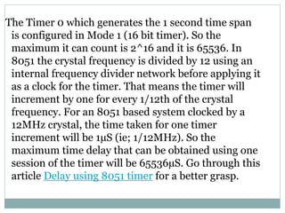 The Timer 0 which generates the 1 second time span
is configured in Mode 1 (16 bit timer). So the
maximum it can count is ...