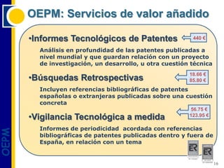 OEPM: Servicios de valor añadido

       •Informes Tecnológicos de Patentes                 440 €

         Análisis en profundidad de las patentes publicadas a
         nivel mundial y que guardan relación con un proyecto
         de investigación, un desarrollo, u otra cuestión técnica
                                                         18.66 €
       •Búsquedas Retrospectivas                         85.80 €
         Incluyen referencias bibliográficas de patentes
         españolas o extranjeras publicadas sobre una cuestión
         concreta
                                                         56.75 €
       •Vigilancia Tecnológica a medida                  123.95 €

         Informes de periodicidad acordada con referencias
OEPM




         bibliográficas de patentes publicadas dentro y fuera de
         España, en relación con un tema


                                                                    16
 