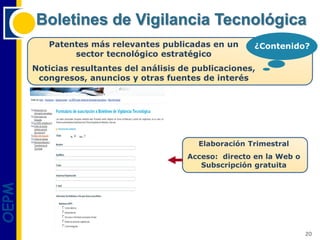 Boletines de Vigilancia Tecnológica
          Patentes más relevantes publicadas en un        ¿Contenido?
               sector tecnológico estratégico
       Noticias resultantes del análisis de publicaciones,
        congresos, anuncios y otras fuentes de interés




                                             Elaboración Trimestral
                                          Acceso: directo en la Web o
                                             Subscripción gratuita
OEPM




                                                                        20
 