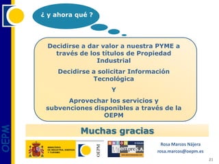 ¿ y ahora qué ?




        Decidirse a dar valor a nuestra PYME a
          través de los títulos de Propiedad
                      Industrial
           Decidirse a solicitar Información
                     Tecnológica
                          Y
              Aprovechar los servicios y
        subvenciones disponibles a través de la
                        OEPM
OEPM




                  Muchas gracias
                                          Rosa Marcos Nájera
                                        rosa.marcos@oepm.es
                                                               21
 