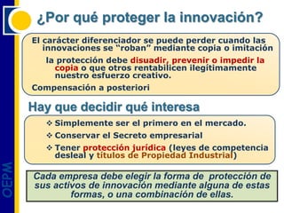 ¿Por qué proteger la innovación?
       El carácter diferenciador se puede perder cuando las
          innovaciones se “roban” mediante copia o imitación
          la protección debe disuadir, prevenir o impedir la
            copia o que otros rentabilicen ilegítimamente
            nuestro esfuerzo creativo.
       Compensación a posteriori

       Hay que decidir qué interesa
           Simplemente ser el primero en el mercado.
           Conservar el Secreto empresarial
           Tener protección jurídica (leyes de competencia
            desleal y títulos de Propiedad Industrial)
OEPM




       Cada empresa debe elegir la forma de protección de
       sus activos de innovación mediante alguna de estas
               formas, o una combinación de ellas.
 