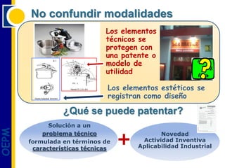 No confundir modalidades
                              Los elementos
                              técnicos se
                              protegen con
                              una patente o
                              modelo de
                              utilidad

                               Los elementos estéticos se
                               registran como diseño

                 ¿Qué se puede patentar?
             Solución a un
OEPM




                                   +
           problema técnico                   Novedad
       formulada en términos de         Actividad Inventiva
        características técnicas       Aplicabilidad Industrial
 