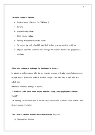 3
The main course of abortion
 Lack of sexual education (In Childhood )
 Poverty
 Parents leaving home
 Birth Control failure
 Inability to support or care for a child
 To prevent the birth of a child with Birth defects or severe medical problems
 Physical or mental conditions that endanger the woman's health if the pregnancy is
continued
What is an embryo or Kalalaya (In Buddhism & Science)
In science an embryo means, after the got pregnant woman, to develop womb between seven
or eight weeks. Within that period it is called Embryo. Then after nine to until birth it is
called fetus.
Buddhism Explained Embryo as follows,
“Nilatelassa yathā bindu sappi maṇdo anāvilo – evaṃ vaṇna paṭibāgaṃ kalalanti
vuccati”
The meaning of the above verse is that the colour and the size of human foetus is similar to a
drop of sesame oil or ghee.
Two kinds of abortion in order to medical science. They are,
A. Spontaneous Abortion
 