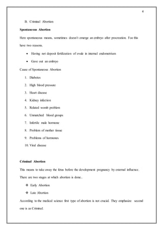 4
B. Criminal Abortion
Spontaneous Abortion
Here spontaneous means, sometimes doesn’t emerge an embryo after procreation. Foe this
have two reasons.
 Having not deposit fertilization of ovule in internal endometrium
 Gave out an embryo
Cause of Spontaneous Abortion
1. Diabetes
2. High blood pressure
3. Heart disease
4. Kidney infection
5. Related womb problem
6. Unmatched blood groups
7. Infertile male hormone
8. Problem of mother tissue
9. Problems of hormones
10. Viral disease
Criminal Abortion
This means to take away the fetus before the development pregnancy by external influence.
There are two stages at which abortion is done..
 Early Abortion
 Late Abortion
According to the medical science first type of abortion is not crucial. They emphasize second
one is as Criminal.
 