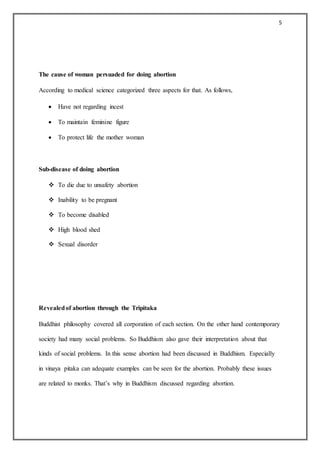 5
The cause of woman persuaded for doing abortion
According to medical science categorized three aspects for that. As follows,
 Have not regarding incest
 To maintain feminine figure
 To protect life the mother woman
Sub-disease of doing abortion
 To die due to unsafety abortion
 Inability to be pregnant
 To become disabled
 High blood shed
 Sexual disorder
Revealedof abortion through the Tripitaka
Buddhist philosophy covered all corporation of each section. On the other hand contemporary
society had many social problems. So Buddhism also gave their interpretation about that
kinds of social problems. In this sense abortion had been discussed in Buddhism. Especially
in vinaya pitaka can adequate examples can be seen for the abortion. Probably these issues
are related to monks. That’s why in Buddhism discussed regarding abortion.
 
