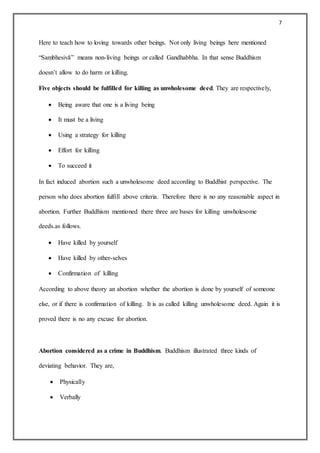 7
Here to teach how to loving towards other beings. Not only living beings here mentioned
“Saṃbhesivā” means non-living beings or called Gandhabbha. In that sense Buddhism
doesn’t allow to do harm or killing.
Five objects should be fulfilled for killing as unwholesome deed. They are respectively,
 Being aware that one is a living being
 It must be a living
 Using a strategy for killing
 Effort for killing
 To succeed it
In fact induced abortion such a unwholesome deed according to Buddhist perspective. The
person who does abortion fulfill above criteria. Therefore there is no any reasonable aspect in
abortion. Further Buddhism mentioned there three are bases for killing unwholesome
deeds.as follows.
 Have killed by yourself
 Have killed by other-selves
 Confirmation of killing
According to above theory an abortion whether the abortion is done by yourself of someone
else, or if there is confirmation of killing. It is as called killing unwholesome deed. Again it is
proved there is no any excuse for abortion.
Abortion considered as a crime in Buddhism. Buddhism illustrated three kinds of
deviating behavior. They are,
 Physically
 Verbally
 