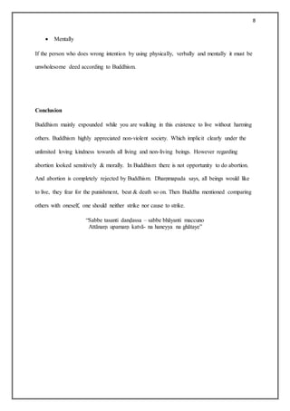8
 Mentally
If the person who does wrong intention by using physically, verbally and mentally it must be
unwholesome deed according to Buddhism.
Conclusion
Buddhism mainly expounded while you are walking in this existence to live without harming
others. Buddhism highly appreciated non-violent society. Which implicit clearly under the
unlimited loving kindness towards all living and non-living beings. However regarding
abortion looked sensitively & morally. In Buddhism there is not opportunity to do abortion.
And abortion is completely rejected by Buddhism. Dhaṃmapada says, all beings would like
to live, they fear for the punishment, beat & death so on. Then Buddha mentioned comparing
others with oneself, one should neither strike nor cause to strike.
“Sabbe tasanti danḍassa – sabbe bhāyanti maccuno
Attānaṃ upamaṃ katvā- na haneyya na ghātaye”
 
