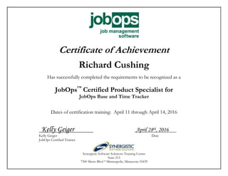 Certificate of Achievement
Richard Cushing
Has successfully completed the requirements to be recognized as a
JobOps™
Certified Product Specialist for
JobOps Base and Time Tracker
Dates of certification training: April 11 through April 14, 2016
Kelly Geiger April 28th, 2016
Kelly Geiger Date
JobOps Certified Trainer
Synergistic Software Solutions Training Center
Suite 215
7300 Metro Blvd * Minneapolis, Minnesota 55439
 