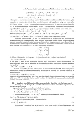 Method of Adaptive Forecasting Based on Multidimensional Linear Extrapolation
www.ijres.org 32 | Page
, 1 1
2 2
ˆ ( ) ( ( 1),..., ( ), ( 1),..., ( ),
( 1),..., ( ),..., ( ),..., ( ))
i i i i A i B
B p q B
y k f y k y k n x k x k n
x k x k n x k l x k n
    
    
, ,1 , ,( ( ),..., ( ),..., ( )),A BA i i qi i i n i n nf z k z k z k (1)
where ( )if  is a priori unknown nonlinear relation which should be restored from available observations; ˆ ( )iy k
stands for an evaluation (prediction) of the controlled sequence ( )iy k , performed using data available by
( 1)k  point in time; ,1,..., ; A ii n n denotes the considered history depth of the analyzed sequence (generally
A B,n n are memory parameters of observations); ( )px k l is p -th exogenous component of multidimensional
signal that affects ( )iy k ; 1,..., Bl n ; 1,...,p q . Expression (1) can also be rewritten in vector-matrix form
ˆ( ) ( ( 1),..., ( ), ( 1),..., ( )) ( ( ))A By k F y k y k n x k x k n F z k      (2)
where T
1 2ˆ ˆ ˆ ˆ( ) ( ( ), ( ),..., ( ))ny k y k y k y k , T
1( ) ( ( ),..., ( ))ny k y k y k , T
1( 1) ( ( 1),... ( ))qx k x k x k l    ,
( ) ( ( 1),..., ( ), ( 1),..., ( ))T T T T T
A Bz k y k y k n x k x k n     is ( ) 1A Bn n qn   prehistory vector.
Non-linear transformations ( )if  and ( )F  can be retrieved in the process of any artificial neural
network learning when a learning sample exists. However, if the sample is small enough, the neural network
approach is unusable, while multivariate linear extrapolation will provide quite accurate results. The problem of
multidimensional linear extrapolation applied to prediction of multidimensional time series can be described
using notations (1), (2) as follows [11]. Let matrix of precedents (prehistory)
(1), (1)
(2), (2)
( ), ( )
T T
T T
T T
z y
z y
z N y N
 
 
 
   
 
 
 

be defined with dimension ( )A BN nn qn n   . Extrapolation, in fact, is reduced to evaluation of
ˆ( 1) ( ( 1), )y N z N    , (3)
in time point N , where ( )  is extrapolation algorithm which should meet a number of requirements. The
main requirement is that after its application, all the consequences matrix of precedents should be accurately
recovered, i.e.
ˆ( ) ( ) ( ( ), )y k y k z k   , 1,2,...k N . (4)
It should be noted that prediction methods based on various mathematical models almost never provide
the condition (4). From the other requirements it can be noted that the algorithm ( )  should be constructed in
a vector form, i.e.
1( ,..., )n   , ( , )i iy Z  , 1,...,i n ; (5)
the complexity should increase by n and N not faster than linearly; the algorithm must be able to operate for
all N (even if 1N  ). It is clear that for small N , and also 1N  , sufficiently accurate mathematical model
cannot in principle be constructed.
III. An adaptive multidimensional linear extrapolation algorithm with Euclidean metric
According to L.A. Rastrigin [11], consider multidimensional linear extrapolation algorithm as the
following sequence of steps:
i). generation of predicted process history in the form of matrices
( (1), (2),..., ( ))Z z z z N is matrix of ( )A Bnn qn N  dimension,
( (1), (2),..., ( ))Y y y y N is n N matrix;
ii). finding the weight vector 1 2( , ..., )T
N    that provides minimum for norm function
22
1|| ( 1) ( ) ( )|| ( 1)N
kz N k z k Z N Z      ; (6)
iii). formation of optimal prediction as a linear combination
1
ˆ( 1) ( )
N
k
k
y N y k Y 

   . (7)
Minimizing of expression (7) can be performed by means of the standard method of least squares and
 