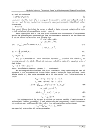 Method of Adaptive Forecasting Based on Multidimensional Linear Extrapolation
www.ijres.org 33 | Page
as a result, it is obvious that
1
( ) ( 1)T T
Z Z Z z N 
  (8)
which exists only if the matrix T
Z Z is nonsingular. It is essential to see that under sufficiently small N
( )A BN nn qn  this is not true, therefore it is proposed to use pseudoinverse matrix [12] and finally we have
the expression
( 1)Z z N 
  (9)
from which it follows that, in fact, the problem is reduced to finding orthogonal projection of the vector
( 1)z N  on the linear hull generated by the prehistory vectors Z .
From computational point of view there are no difficulties in the implementation of this procedure,
however, the solution becomes more complicated if the processing data are sequential in real time. In this case,
all previous relations can be rewritten in the following form
( (1), (2),..., ( ))kZ z z z k ,
( (1), (2),..., ( ))kY y y y k ,
2 2
1|| ( 1) ( )|| || ( 1) ||k
l k klz k z l z k Z      , (10)
1 2( , ,..., )T
k k    ,
1
ˆ( 1) ( )
k
l k k
l
y k y l Y

    , (11)
( 1)k kZ z k
   . (12)
In [11] it is proposed to use Greville formulae for the matrix 1kZ 
 calculation from available kZ 
and
incoming values ( 1)z k  , ( 1)y k  , although it is much more preferable to replace it by regularized version of
(8) in the form
1
( ) ( 1)T
k k k k kZ Z I Z z k 
    (13)
where  is regularization parameter, kI denotes ( )k k identity matrix.
For processing of non-stationary time series, which characteristics change unpredictably over time, it is
appropriate to solve the problem in the ‘sliding window’ instead of all available sample processing. ‘Sliding
window’ consists of  most recent observations, and in this case relations (10) – (12) can be rewritten as
follows
, ( ( 1), ( 2),..., ( ))kZ z k z k z k       ,
, ( ( 1), ( 2),..., ( ))kY y k y k y k       ,
2 2
, ,1|| ( 1) ( )|| || ( 1) ||k
l k kl kz k z l z k Z           , (14)
, 1( ,..., )T
k k k     ,
, ,
1
ˆ( 1) ( )
k
l k k
l k
y k y l Y  


  
    , (15)
, , ( 1)k kZ z k 

   . (16)
For implementation of this procedure in real time, the recurrent algorithm of pseudoinversion on
‘sliding window’ had been proposed in [11], but it is inconvenient and computationally complex. In this regard
it is expedient to use a modification of (13) in ‘window’ view, and its packet form can be written as
1
, , , ,( ) ( 1)T
k k k kZ Z I Z z k     
    , (17)
and respectively recurrent form [13] can be represented as
 