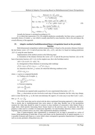 Method of Adaptive Forecasting Based on Multidimensional Linear Extrapolation
www.ijres.org 34 | Page
.
1, ,
1
0,
( )( ( 1) ( ))
( ),
1 ( ) ( ) ( )
( 1) ( ) ( ) ( 1)
( 1) ( 1) ,
1 ( ) ( 1) ( )
( 1) ( ) ( ) ( 1)
( ) ( 1) ,
1 ( ) ( 1) ( )
0, ( ) .
T
k
k k T
T
T
T
T
k z k z k
z k
z k k z k
k z k z k k
k k
z k k z k
k z k z k k
k k
z k k z k
k I

 
 
 
 



    
   
  

     
     
    

       
   
   

 


(18)


Actually the forecast is calculated according to (15).
It is evident that expressions (15), (18) simplify prediction considerably, but there arises a question of
reasonable choice of window  size which is usually specified by some heuristics, that in the end reduces the
overall efficiency of the approach.
IV. Adaptive method of multidimensional linear extrapolation based on the proximity
function
Multi-dimensional extrapolation method proposed below is based on the proximity (distance) between
the last history vector ( 1)z N  and all previous data (1),.., ( )z z N , and also it is based on making predictions
ˆ( 1)y N  using the same function.
Implementation of the method consists in the following steps:
i). Calculation of the distance between the vector ( 1)z N  and all the previous functions ( )z k on the
basis of proximity function ( 1, )d N k (in the simplest case, this is the Euclidean metric)
( 1, ) || ( 1) ( )||d N k x N x k k     ;
ii). Arrangement of these distances in increasing order (ranking)
1 2
1 2( 1, ) ( 1, ) ... ( 1, )N
Nd N k d N k d N k      ;
iii). Selection of the first  vectors, for which the following condition is true
( 1, )d N k
  
where  is given or computed threshold;
iv). Finding a set of weights l
1
1
1
( )
,1
( )
l
l l
l
d
l
d
 



  

;
v). Forecast computing
1
ˆ( 1) ( )l
l
y N z l



   .
All iterations are repeated under acquisition of a new experimental observation ( 1)y N  .
Thus,  observations are also involved at each step of forecast formation, but this value may change,
and it is clear that the less  is, the more non-stationary the signal is. It is also easy to see that if ( )y k const ,
then N  , 1
l N
  .
One of the issues that can be solved with the above mentioned forecasting approach is video analysis.
This is mostly due to multidimensional time series nature of video data. Besides, one of the peculiarities
common for video data should be noted. It consists in close similarity of consecutive video frames (from a
single shot), which permits forecasting future frames based on the previous ones. In particular, this video
property is often used in a number of compression algorithms. For shot boundary detection, where a search for
fragments with a common sense is an issue, video segmentation should be considered.
Thus, if spatio-temporal video segmentation is considered [14], an input is presented as a series of
frames, being partitioning of initial data. In turn, each frame can be characterized by its spatial segments, i.e. it
is possible to present each frame as a vector which values correspond to geometric characteristics of segments,
such as an area, perimeter, tilting about axes, etc.
 