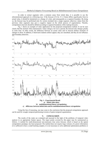 Method of Adaptive Forecasting Based on Multidimensional Linear Extrapolation
www.ijres.org 35 | Page
In order to extract segments with a common sense from initial data, it is possible to use the
aforementioned approach in a following way: if the forecast (15) for 1N  frame differs significantly from its
actual value, it should be interpreted as a change of a shot, and consequently as a segment boundary. By doing
so, the forecast may be performed only for vectors included into a single segment, otherwise values from the
previous video segments may give a negative impact on the whole process of segmentation. Thereby,
extrapolation intervals should be shifted according to segment boundaries while making forecasts.
Fig. 1 shows an example of video application for the proposed extrapolation method. It can be seen
clearly that the moment when characteristic values change a lot over a period, the forecast also changes greatly
in some time. In other words, the difference between an actual value and its forecast defines moments of
changes in shots. In addition, if short-term random outliers appear, they are smoothed, and they do not influence
shot boundary detection.
Fig. 1 – Experimental Result
a) initial video data;
b) multidimensional linear extrapolation;
c) difference between initial data and its multidimensional linear extrapolation
Using this line of reasoning, one may come to the conclusion that the proposed extrapolation approach
can be used for «rough» temporal partitioning in terms of spatio-temporal segmentation.
V. CONCLUSION
The results of the study are evaluated and assessed in the light of the problems of temporal video
analysis in an appropriate feature spaces. The major points covered by this paper may be summarized as
follows. A method for multi-dimensional non-stationary time series forecast, which is based on the spatial
extrapolation paradigm, has been proposed. The method does not require large volumes of a priori information
(it is sufficient to have a small learning sample), it is not necessary to solve additional optimization problems or
 