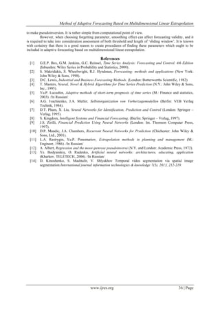 Method of Adaptive Forecasting Based on Multidimensional Linear Extrapolation
www.ijres.org 36 | Page
to make pseudoinversion. It is rather simple from computational point of view.
However, when choosing forgetting parameter, smoothing effect can affect forecasting validity, and it
is required to take into consideration assessment of both threshold and length of ‘sliding window’. It is known
with certainty that there is a good reason to create procedures of finding these parameters which ought to be
included in adaptive forecasting based on multidimensional linear extrapolation.
References
[1] G.E.P. Box, G.M. Jenkins, G.C. Reinsel, Time Series Analysis: Forecasting and Control. 4th Edition
(Inbunden: Wiley Series in Probability and Statistics, 2008).
[2] S. Makridakis, S. Wheelwright, R.J. Hyndman, Forecasting: methods and applications (New York:
John Wiley & Sons, 1998).
[3] D.C. Lewis, Industrial and Business Forecasting Methods. (London: Butterworths Scientific, 1982)
[4] T. Masters, Neural, Novel & Hybrid Algorithms for Time Series Prediction (N.Y.: John Wiley & Sons,
Inc., 1995).
[5] Yu.P. Lucashin, Adaptive methods of short-term prognosis of time series (М.: Finance and statistics,
2003). /In Russian/
[6] A.G. Ivachnenko, J.A. Muller, Selbstorganization von Vorherzagemodellen (Berlin: VEB Verlag
Technik, 1984).
[7] D.T. Pham, X. Liu, Neural Networks for Identification, Prediction and Control (London: Springer –
Verlag, 1995).
[8] S. Kingdom, Intelligent Systems and Financial Forecasting. (Berlin: Springer – Verlag, 1997).
[9] J.S. Zirilli, Financial Prediction Using Neural Networks (London: Int. Thomson Computer Press,
1997).
[10] D.P. Mandic, J.A. Chambers, Recurrent Neural Networks for Prediction (Chichester: John Wiley &
Sons, Ltd., 2001).
[11] L.A. Rastrygin, Yu.P. Ponomariov, Extrapolation methods in planning and management (M.:
Engineer, 1986). /In Russian/
[12] А. Аlbert, Regression and the moor-penrose pseudoinverse (N.Y. and London: Academic Press, 1972).
[13] Ye. Bodyanskiy, O. Rudenko, Artificial neural networks: architectures, educating, application
(Kharkov. TELETECH, 2004). /In Russian/
[14] D. Kinoshenko, S. Mashtalir, V. Shlyakhov Temporal video segmentation via spatial image
segmentation International journal information technologies & knowledge 7(3), 2013, 212-219.
 