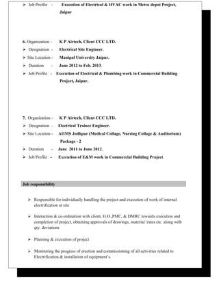  Job Profile - Execution of Electrical & HVAC work in Metro depot Project,
Jaipur
6. Organization - K P Airtech, Client CCC LTD.
 Designation - Electrical Site Engineer.
 Site Location - Manipal University Jaipur.
 Duration - June 2012 to Feb. 2013.
 Job Profile - Execution of Electrical & Plumbing work in Commercial Building
Project, Jaipur.
7. Organization - K P Airtech, Client CCC LTD.
 Designation - Electrical Trainee Engineer.
 Site Location - AIIMS Jodhpur (Medical Collage, Nursing Collage & Auditorium)
Package - 2
 Duration - June 2011 to June 2012.
 Job Profile - Execution of E&M work in Commercial Building Project.
Job responsibility
 Responsible for individually handling the project and execution of work of internal
electrification at site
 Interaction & co-ordination with client, H.O.,PMC, & DMRC towards execution and
completion of project, obtaining approvals of drawings, material /rates etc. along with
qty. deviations
 Planning & execution of project
 Monitoring the progress of erection and commissioning of all activities related to
Electrification & installation of equipment’s.
 