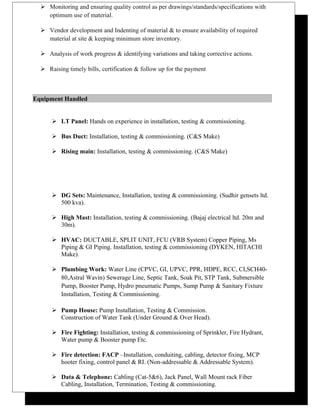  Monitoring and ensuring quality control as per drawings/standards/specifications with
optimum use of material.
 Vendor development and Indenting of material & to ensure availability of required
material at site & keeping minimum store inventory.
 Analysis of work progress & identifying variations and taking corrective actions.
 Raising timely bills, certification & follow up for the payment
Equipment Handled
 LT Panel: Hands on experience in installation, testing & commissioning.
 Bus Duct: Installation, testing & commissioning. (C&S Make)
 Rising main: Installation, testing & commissioning. (C&S Make)
 DG Sets: Maintenance, Installation, testing & commissioning. (Sudhir gensets ltd.
500 kva).
 High Mast: Installation, testing & commissioning. (Bajaj electrical ltd. 20m and
30m).
 HVAC: DUCTABLE, SPLIT UNIT, FCU (VRB System) Copper Piping, Ms
Piping & GI Piping. Installation, testing & commissioning (DYKEN, HITACHI
Make).
 Plumbing Work: Water Line (CPVC, GI, UPVC, PPR, HDPE, RCC, CI,SCH40-
80,Astral Wavin) Sewerage Line, Septic Tank, Soak Pit, STP Tank, Submersible
Pump, Booster Pump, Hydro pneumatic Pumps, Sump Pump & Sanitary Fixture
Installation, Testing & Commissioning.
 Pump House: Pump Installation, Testing & Commission.
Construction of Water Tank (Under Ground & Over Head).
 Fire Fighting: Installation, testing & commissioning of Sprinkler, Fire Hydrant,
Water pump & Booster pump Etc.
 Fire detection: FACP –Installation, conduiting, cabling, detector fixing, MCP
hooter fixing, control panel & RI. (Non-addressable & Addressable System).
 Data & Telephone: Cabling (Cat-5&6), Jack Panel, Wall Mount rack Fiber
Cabling, Installation, Termination, Testing & commissioning.
 