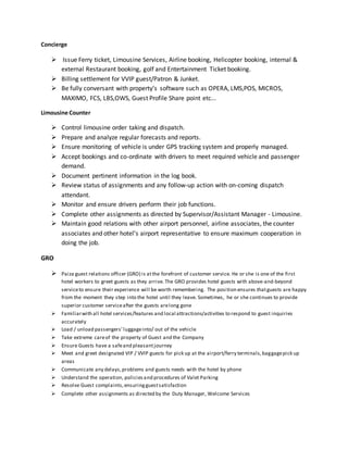 Concierge
 Issue Ferry ticket, Limousine Services, Airline booking, Helicopter booking, internal &
external Restaurant booking, golf and Entertainment Ticket booking.
 Billing settlement for VVIP guest/Patron & Junket.
 Be fully conversant with property’s software such as OPERA, LMS,POS, MICROS,
MAXIMO, FCS, LBS,OWS, Guest Profile Share point etc...
Limousine Counter
 Control limousine order taking and dispatch.
 Prepare and analyze regular forecasts and reports.
 Ensure monitoring of vehicle is under GPS tracking system and properly managed.
 Accept bookings and co-ordinate with drivers to meet required vehicle and passenger
demand.
 Document pertinent information in the log book.
 Review status of assignments and any follow-up action with on-coming dispatch
attendant.
 Monitor and ensure drivers perform their job functions.
 Complete other assignments as directed by Supervisor/Assistant Manager - Limousine.
 Maintain good relations with other airport personnel, airline associates, the counter
associates and other hotel’s airport representative to ensure maximum cooperation in
doing the job.
GRO
 Paiza guest relations officer (GRO) is atthe forefront of customer service. He or she is one of the first
hotel workers to greet guests as they arrive. The GRO provides hotel guests with above-and-beyond
serviceto ensure their experience will be worth remembering. The position ensures thatguests are happy
from the moment they step into the hotel until they leave. Sometimes, he or she continues to provide
superior customer serviceafter the guests arelong gone
 Familiarwith all hotel services/features and local attractions/activities to respond to guest inquiries
accurately
 Load / unload passengers’luggageinto/ out of the vehicle
 Take extreme careof the property of Guest and the Company
 Ensure Guests have a safeand pleasantjourney
 Meet and greet designated VIP / VVIP guests for pick up at the airport/ferry terminals,baggagepick up
areas
 Communicate any delays,problems and guests needs with the hotel by phone
 Understand the operation, policiesand procedures of Valet Parking
 Resolve Guest complaints,ensuringguestsatisfaction
 Complete other assignments as directed by the Duty Manager, Welcome Services
 