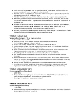  Check daily and constantly with hotel for additional bookings,flightchanges,additional instruction,
special request,etc. to ensure no singleinformation is missed
 Report to hotel for any flightdelay or cancellation on both incomingand outgoing flight; in particular,
duringthe full houseperiod and typhoon period
 Attend to VIPs departure and assistthem with check-in and other requests to ensure problem free
 Maintain good relations with other airport personnel, airline associates, the counter
associates and other hotel’s airport representative to ensure maximum cooperation in
doing the job.
 Conversant with all SOP, core standards and culture service standards and to execute
them efficiently daily at work. Represent The Venetian Hotel & Paiza Macao as
ambassadors and delivering impeccable levels of guest service
 Possess excellent product knowledge of Venetian Macao Resort , Paiza Mansions, Sands
Macao facilities, service as well as Macao as a whole Paiza
VENETIAN PAIZA VIP CLUB
Welcome Service Agent / Hotel Representative
 August 2012 – January 2013
 Handling VIP guest arrival with pick up request, and arrangethe transportation.
 Assistwith guest luggage as and when required.
 Give all hotel facilities information to the guest and assists themin to the car.
 Inform reception manager, concierge or guest relation officers when VIP is on their way to the hotel.
 Stand by at the arrival terminal for every flightarrival.
 Write all theadditional instruction for guests or information aboutguest arrival or departurein the
logbook and should be transferred to the expected arrival listof each airportrep.
 Escort the guest to the official car rental and deals with authorized car rental staff.
 Any changes on arrival and departureflightmust be reported to Front Officemanager and chief
concierge.
 Responsiblefor good serviceand maintain closerelationship with all official sectors atthe airportand
most of all,maintain a spiritof team work among the hotel’s personnel. Submit names and arrival flight
numbers to meeting servicestaff.
 Ensures the neat of appearanceand grooming of airport/Ferry Terminal representative officers.
 Anything that is related to operation as well as special cases of leaving mustbe noted down in the
logbook, and also haveto have the written approval of Hospitality Manager or Chief Concierge.
VENETIAN MACAU RESORT HOTEL
Housekeeping (Room Attendant)
2009-2012
 Responsiblefor ensuringthat guest rooms and public areas of the Hotel Are cleaned and linens are
restocked, ensuringthe Hotel is maintained to the high presentation.
 Cleaningof the guest rooms to standard as assigned
VENETIAN MACAU RESORT HOTEL
Housekeeping (Public Areas)
2007-2009
 Responsiblefor the cleaningand maintenance of the public areas of the hotel, both interior and exterior,
accordingto established hotel procedures
 