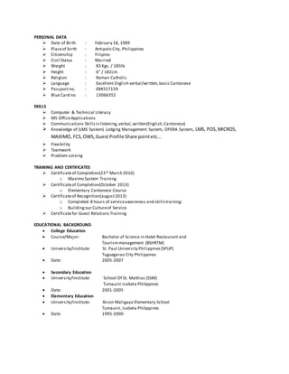 PERSONAL DATA
 Date of Birth : February 18, 1989
 Placeof birth : Antipolo City, Philippines
 Citizenship : Filipino
 Civil Status : Married
 Weight : 83 Kgs. / 185lb
 Height : 6” / 182cm
 Religion : Roman Catholic
 Language : Excellent English verbal/written,basic Cantonese
 Passportno. : EB4557159
 Blue Card no. : 13066352
SKILLS
 Computer & Technical Literacy
 MS OfficeApplications
 Communications Skills in listening,verbal,written(English,Cantonese)
 Knowledge of (LMS System) Lodging Management System, OPERA System, LMS, POS,MICROS,
MAXIMO, FCS,OWS,Guest Profile Share pointetc...
 Flexibility
 Teamwork
 Problem solving
TRAINING AND CERTIFICATES
 Certificateof Completion(23rd March 2010)
o Maximo System Training
 Certificateof Completion(October 2013)
o Elementary Cantonese Course
 Certificateof Recognition(august2013)
o Completed 8 hours of serviceawareness and skillstraining:
o Buildingour Cultureof Service
 Certificatefor Guest Relations Training
EDUCATIONAL BACKGROUND
 College Education
 Course/Major: Bachelor of Science in Hotel Restaurant and
Tourismmanagement (BSHRTM)
 University/Institute: St. Paul University Philippines(SPUP)
Tuguegarao City Philippines
 Date: 2005-2007
 Secondary Education
 University/Institute: School Of St. Mathias (SSM)
Tumauini Isabela Philippines
 Date: 2001-2005
 Elementary Education
 University/Institute: Arcon Maligaya Elementary School
Tumauini,Isabela Philippines
 Date: 1995-2000
 