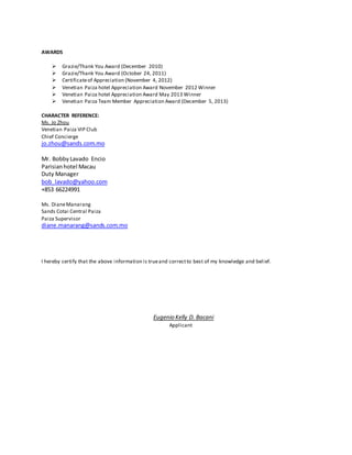 AWARDS
 Grazie/Thank You Award (December 2010)
 Grazie/Thank You Award (October 24, 2011)
 Certificateof Appreciation (November 4, 2012)
 Venetian Paiza hotel Appreciation Award November 2012 Winner
 Venetian Paiza hotel Appreciation Award May 2013 Winner
 Venetian Paiza Team Member Appreciation Award (December 5, 2013)
CHARACTER REFERENCE:
Ms. Jo Zhou
Venetian Paiza VIP Club
Chief Concierge
jo.zhou@sands.com.mo
Mr. Bobby Lavado Encio
Parisianhotel Macau
Duty Manager
bob_lavado@yahoo.com
+853 66224991
Ms. DianeManarang
Sands Cotai Central Paiza
Paiza Supervisor
diane.manarang@sands.com.mo
I hereby certify that the above information is trueand correctto best of my knowledge and belief.
Eugenio Kelly D. Bacani
Applicant
 