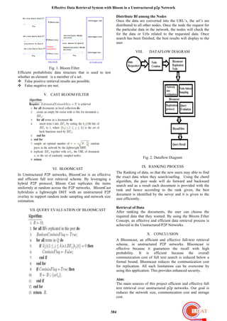 Effective Data Retrieval System with Bloom in a Unstructured p2p Network
384
Fig. 1. Bloom Filter
Efficient probabilistic data structure that is used to test
whether an element is a member of a set.
 False positive retrieval results are possible.
 False negative are not.
V. CAST BLOOM FILTER
VI. BLOOMCAST
In Unstructured P2P networks, BloomCast is an effective
and efficient full text retrieval scheme. By leveraging a
hybrid P2P protocol, Bloom Cast replicates the items
uniformly at random across the P2P networks. BloomCast
hybridizes a lightweight DHT with an unstructured P2P
overlay to support random node sampling and network size
estimation.
VII. QUERY EVALUATION OF BLOOMCAST
Distribute Bf among the Nodes
Once the data are converted into the URL’s, the url’s are
distributed to all other nodes. Once the node the request for
the particular data in the network, the nodes will check the
for the data or Urls related to the requested data. Once
search has been finished, the best results will display to the
user.
VIII. DATAFLOW DIAGRAM
Fig. 2. Dataflow Diagram
IX. RANKING PROCESS
The Ranking of data, so that the new users may able to find
the exact data when they search/surfing. Using the chord
algorithm, the peer node will do forward and backward
search and as a result each document is provided with the
rank and hence according to the rank given, the best
document is identified by the server and it is given to the
user efficiently.
Retrieval of Data
After ranking the documents, the user can choose the
required data that they wanted. By using the Bloom Filter
Concept, an effective and efficient data retrieval process is
achieved in the Unstructured P2P Networks.
X. CONCLUSION
A Bloomcast, an efficient and effective full-text retrieval
scheme, in unstructured P2P networks. Bloomcast is
effective because it guarantees the recall with high
probability. It is efficient because the overall
communication cost of full text search is reduced below a
formal bound. Bloomcast reduces the communication cost
for replication. All such limitations can be overcome by
using this application. This provides enhanced security.
Aim:
The main sources of this project efficient and effective full
text retrieval over unstructured p2p networks. Our goal is
reduces the network size, communication cost and storage
cost.
 