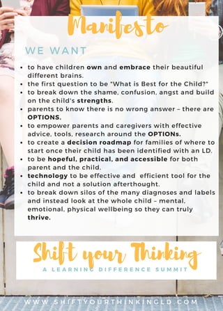 W W W . S H I F T Y O U R T H I N K I N G L D . C O M
to have children own and embrace their beautiful
different brains.
the first question to be "What is Best for the Child?"
to break down the shame, confusion, angst and build
on the child's strengths.
parents to know there is no wrong answer – there are
OPTIONS.
to empower parents and caregivers with effective
advice, tools, research around the OPTIONs.
to create a decision roadmap for families of where to
start once their child has been identified with an LD.
to be hopeful, practical, and accessible for both
parent and the child.
technology to be effective and efficient tool for the
child and not a solution afterthought.
to break down silos of the many diagnoses and labels
and instead look at the whole child – mental,
emotional, physical wellbeing so they can truly
thrive.
WE WANT
Manifesto
 