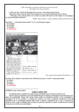 D14 - Reconhecer o efeito de sentido decorrente do uso da
pontuação e de outras notações.
10
E não é só isso: dentro da lâmpada havia uma luz, e ela ainda estava acesa!
João olhou para a cara de José e ficou calado por um momento. Mas logo sorriu e disse:
– Olhe aqui, José, vamos entrar num acordo. Eu abato 198 quilos do meu bagre. E você apaga a
luz da sua lâmpada, está bem?
BELINKY, Tatiana. Mentiras... e mentiras. São Paulo: Companhia das letrinhas, 2004.
No trecho “... e ela ainda estava acesa!” (ℓ. 8), a exclamação sugere
A) coragem.
B) emoção.
C) respeito.
D) valorização.
-----------------------------------------------------------------
(PROEB). Leia o texto abaixo.
L.E.R. Leitura, Escrita e Refl exão. FTD: São Paulo. p. 112.
Na frase “Sua cidade é muito bonita, bem diferente da nossa”, o sinal “!” serve para indicar
A) dúvida.
B) susto.
C) tristeza.
D) admiração.
-----------------------------------------------------------------
(PAEBES). Leia o texto abaixo.
COMO O AVIÃO VOA?
O segredo está no equilíbrio de quatro forças aerodinâmicas que atuam durante o voo.
São as asas que garantem aos mais diferentes tipos de avião a sustentação necessária para voar.
Além da sustentação, outras três forças atuam sobre um aeroplano durante o voo: a gravidade, a
resistência do ar (ou arrasto) e a tração (ou empuxo). Ao voar, a máquina compensa a força da
gravidade com a sustentação gerada pelas asas e supera a resistência do ar com o empuxo dos
motores. Para mudar a altitude (subir ou descer), é preciso aumentar ou reduzir a potência dos motores
(o que eleva ou diminui a sustentação).
 
