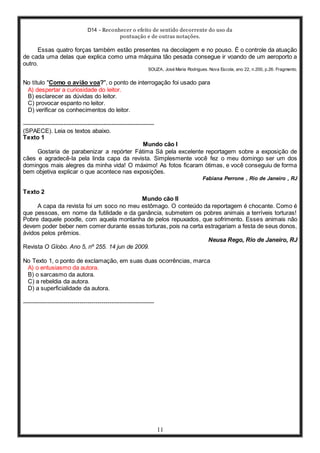 D14 - Reconhecer o efeito de sentido decorrente do uso da
pontuação e de outras notações.
11
Essas quatro forças também estão presentes na decolagem e no pouso. É o controle da atuação
de cada uma delas que explica como uma máquina tão pesada consegue ir voando de um aeroporto a
outro.
SOUZA, José Maria Rodrigues. Nova Escola, ano 22, n.200, p.26. Fragmento.
No título "Como o avião voa?", o ponto de interrogação foi usado para
A) despertar a curiosidade do leitor.
B) esclarecer as dúvidas do leitor.
C) provocar espanto no leitor.
D) verificar os conhecimentos do leitor.
-----------------------------------------------------------------
(SPAECE). Leia os textos abaixo.
Texto 1
Mundo cão I
Gostaria de parabenizar a repórter Fátima Sá pela excelente reportagem sobre a exposição de
cães e agradecê-la pela linda capa da revista. Simplesmente você fez o meu domingo ser um dos
domingos mais alegres da minha vida! O máximo! As fotos ficaram ótimas, e você conseguiu de forma
bem objetiva explicar o que acontece nas exposições.
Fabiana Perrone , Rio de Janeiro , RJ
Texto 2
Mundo cão II
A capa da revista foi um soco no meu estômago. O conteúdo da reportagem é chocante. Como é
que pessoas, em nome da futilidade e da ganância, submetem os pobres animais a terríveis torturas!
Pobre daquele poodle, com aquela montanha de pelos repuxados, que sofrimento. Esses animais não
devem poder beber nem comer durante essas torturas, pois na certa estragariam a festa de seus donos,
ávidos pelos prêmios.
Neusa Rego, Rio de Janeiro, RJ
Revista O Globo. Ano 5, nº 255. 14 jun de 2009.
No Texto 1, o ponto de exclamação, em suas duas ocorrências, marca
A) o entusiasmo da autora.
B) o sarcasmo da autora.
C) a rebeldia da autora.
D) a superficialidade da autora.
-----------------------------------------------------------------
 