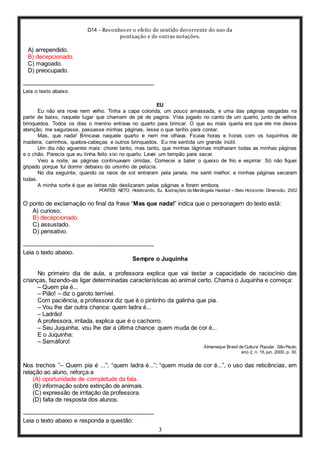 D14 - Reconhecer o efeito de sentido decorrente do uso da
pontuação e de outras notações.
3
A) arrependido.
B) decepcionado.
C) magoado.
D) preocupado.
-----------------------------------------------------------------
Leia o texto abaixo.
EU
Eu não era nova nem velho. Tinha a capa colorida, um pouco amassada, e uma das páginas rasgadas na
parte de baixo, naquele lugar que chamam de pé de pagina. Vivia jogado no canto de um quarto, junto de velhos
brinquedos. Todos os dias o menino entrava no quarto para brincar. O que eu mais queria era que ele me desse
atenção, me segurasse, passasse minhas páginas, lesse o que tenho para contar.
Mas, que nada! Brincava naquele quarto e nem me olhava. Ficava horas e horas com os toquinhos de
madeira, carrinhos, quebra-cabeças e outros brinquedos. Eu me sentida um grande inútil.
Um dia não aguentei mais: chorei tanto, mas tanto, que minhas lágrimas molharam todas as minhas páginas
e o chão. Parecia que eu tinha feito xixi no quarto. Levei um tempão para secar.
Veio a noite, as páginas continuavam úmidas. Comecei a bater o queixo de frio e espirrar. Só não fiquei
gripado porque fui dormir debaixo do ursinho de pelúcia.
No dia seguinte, quando os raios de sol entraram pela janela, me senti melhor, e minhas páginas secaram
todas.
A minha sorte é que as letras não deslizaram pelas páginas e foram embora.
PONTES NETO, Hidebrando. Eu. Ilustrações de Mariângela Haddad – Belo Horizonte: Dimensão, 2002
O ponto de exclamação no final da frase “Mas que nada!” indica que o personagem do texto está:
A) curioso.
B) decepcionado.
C) assustado.
D) pensativo.
-----------------------------------------------------------------
Leia o texto abaixo.
Sempre o Juquinha
No primeiro dia de aula, a professora explica que vai testar a capacidade de raciocínio das
crianças, fazendo-as ligar determinadas características ao animal certo. Chama o Juquinha e começa:
– Quem pia é...
– Pião! – diz o garoto terrível.
Com paciência, a professora diz que é o pintinho da galinha que pia.
– Vou lhe dar outra chance: quem ladra é...
– Ladrão!
A professora, irritada, explica que é o cachorro.
– Seu Juquinha, vou lhe dar a última chance: quem muda de cor é...
E o Juquinha:
– Semáforo!
Almanaque Brasil de Cultura Popular. São Paulo,
ano 2, n. 15, jun. 2000, p. 30.
Nos trechos ”– Quem pia é ...”; “quem ladra é...”; “quem muda de cor é...”, o uso das reticências, em
relação ao aluno, reforça a
(A) oportunidade de completude da fala.
(B) informação sobre extinção de animais.
(C) expressão de irritação da professora.
(D) falta de resposta dos alunos.
-----------------------------------------------------------------
Leia o texto abaixo e responda a questão:
 