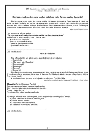 D14 - Reconhecer o efeito de sentido decorrente do uso da
pontuação e de outras notações.
4
Conheça o robô que tem como local de trabalho a maior floresta tropical do mundo!
Ele tem uma tarefa muito importante: cuidar da floresta amazônica. Esse guardião é capaz de
andar na água, na lama, na terra e na vegetação – e sem fazer barulho, para não incomodar nem os
animais nem os moradores do lugar. Ele também é forte, agüenta até mordida de jacaré! E consegue
obter dados importantes sobre a Amazônia, além de coletar amostras do local.
www.cienciahoje.uol.com.br
Leia novamente a frase abaixo.
“Ele tem uma tarefa muito importante: cuidar da floresta amazônica”
Nessa frase, o uso dos dois pontos (:) serve para:
A) marcar uma pergunta
B) anunciar uma explicação
C) indicar que alguém vai falar
D) demonstrar surpresa.
-----------------------------------------------------------------
Leia o texto abaixo
Rixas e Faniquitos
Rita e Renata têm um gênio ruim e quando brigam é um rebuliço!
– Sua ridícula!
– Olha quem fala. Raquítica!
– Rechonchuda!
– Rabugenta!
– Ranheta!
– Repelente!
Um dia reconheceram que as rusgas eram sem razão e que era ridículo brigar com tantos erres.
Aí resolveram fazer as pazes. Uma ficou fã da outra. Foi fabuloso! Não tinha mais fofoca, fuxico, futrica.
Era o fim do fuzuê!
A família em festa fez uma farta feijoada para festejar. Final feliz! Ufa!
Isabella Carpaneda,Angiolina Bragança.Porta Aberta – Nova edição
Glossário (Fonte: Dicionário Aurélio)
Rusgas - pequenas brigas ou desentendimentos.
Rixa - disputa; briga, discórdia; desordem, tumulto.
Futrica - fuxico, intriga.
Fuzuê - conflito, briga, barulho, confusão.
No diálogo entre as duas personagens, o uso do ponto de exclamação (!) reforça
(A) o fim da confusão entre as personagens.
(B) o final feliz da história.
(C) a discórdia entre as meninas.
(D) a decisão de festejar a amizade.
-----------------------------------------------------------------
Leia o texto abaixo.
 