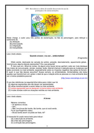 D14 - Reconhecer o efeito de sentido decorrente do uso da
pontuação e de outras notações.
5
Nesta charge, o autor usou três pontos de exclamação, na fala do personagem, para reforçar o
sentimento de
(A) afobação.
(B) preocupação.
(C) indignação.
(D) tranquilidade.
-----------------------------------------------------------------
Leia o texto abaixo.
Quando crescer, vou ser... ambientalista!
(Fragmento)
Efeito estufa, destruição da camada de ozônio, poluição, desmatamento, aquecimento global...
Você já ouviu alguma dessas expressões? Ora, que pergunta!
É claro que sim. Afinal de contas, há alguns anos esses temas ganham cada vez mais destaque
nos meios de comunicação. Jornais, revistas, tevês, Internet chamam a atenção para as mudanças que
estão ocorrendo no meio ambiente, especialmente sobre os impactos negativos das ações do homem.
E quem é que fala desses assuntos? Quase sempre, os ambientalistas. Ambientalistas são todos
aqueles que transformam em ações o ideal de que a relação entre as pessoas e o meio ambiente deve
ser o menos predatória possível.
(http://www.cienciahoje.ul.com.br)
O uso das reticências na segunda linha indica para o leitor que há
(A) algumas expressões que não devem ser apresentadas.
(B) várias transformações a serem feitas no meio ambiente.
(C) outras expressões que se destacam no tema sobre meio ambiente.
(D) muitas dúvidas sobre as situações restritas ao meio ambiente.
-----------------------------------------------------------------
Leia o texto abaixo.
A bruxa
Mariana comentou:
– Aí aparece a bruxa.
– Sim...
– Mas uma bruxa tão bonita, tão bonita, que só você vendo.
Foi aí que Rogerinho soltou:
– Bruxa bonita assim só podia ser fada, né?
O travessão foi usado nesse texto para indicar:
(A) a descrição do ambiente.
(B) a fala das personagens.
(C) a emoção das personagens.
 