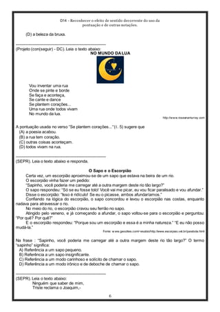 D14 - Reconhecer o efeito de sentido decorrente do uso da
pontuação e de outras notações.
6
(D) a beleza da bruxa.
-----------------------------------------------------------------
(Projeto (con(seguir) - DC). Leia o texto abaixo:
NO MUNDO DALUA
Vou inventar uma rua
Onde se pinte e borde
Se faça e aconteça,
Se cante e dance
Se plantem corações...
Uma rua onde todos vivam
No mundo da lua.
http://www.roseanamurray.com
A pontuação usada no verso “Se plantem corações...”(ℓ. 5) sugere que
(A) a poesia acabou.
(B) a rua tem coração.
(C) outras coisas aconteçam.
(D) todos vivam na rua.
-----------------------------------------------------------------
(SEPR). Leia o texto abaixo e responda.
O Sapo e o Escorpião
Certa vez, um escorpião aproximou-se de um sapo que estava na beira de um rio.
O escorpião vinha fazer um pedido:
“Sapinho, você poderia me carregar até a outra margem deste rio tão largo?”
O sapo respondeu: “Só se eu fosse tolo! Você vai me picar, eu vou ficar paralisado e vou afundar.”
Disse o escorpião: “Isso é ridículo! Se eu o picasse, ambos afundaríamos.”
Confiando na lógica do escorpião, o sapo concordou e levou o escorpião nas costas, enquanto
nadava para atravessar o rio.
No meio do rio, o escorpião cravou seu ferrão no sapo.
Atingido pelo veneno, e já começando a afundar, o sapo voltou-se para o escorpião e perguntou:
“Por quê? Por quê?”
E o escorpião respondeu: “Porque sou um escorpião e essa é a minha natureza.” “E eu não posso
mudá-la.”
Fonte: w ww.geocities.com/~esabio/http://www.escorpiao.vet.br/parabola.html
Na frase : “Sapinho, você poderia me carregar até a outra margem deste rio tão largo?” O termo
“sapinho” significa:
A) Referência a um sapo pequeno.
B) Referência a um sapo insignificante.
C) Referência a um modo carinhoso e solícito de chamar o sapo.
D) Referência a um modo irônico e de deboche de chamar o sapo.
-----------------------------------------------------------------
(SEPR). Leia o texto abaixo:
Ninguém que saber de mim,
Triste reclama o Joaquim,-
 