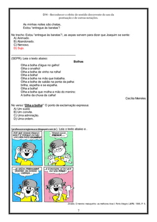 D14 - Reconhecer o efeito de sentido decorrente do uso da
pontuação e de outras notações.
7
As minhas noites são chatas,
Estou “entregue às baratas”!
No trecho: Estou “entregue às baratas”!, as aspas servem para dizer que Joaquim se sente:
A) Animado.
B) Abandonado.
C) Nervoso.
D) Sujo.
-----------------------------------------------------------------
(SEPR). Leia o texto abaixo:
Bolhas
Olha a bolha d’água no galho!
Olha o orvalho!
Olha a bolha de vinho na rolha!
Olha a bolha!
Olha a bolha na mão que trabalha.
Olha a bolha de sabão na ponta da palha:
brilha, espelha e se espalha.
Olha a bolha!
Olha a bolha que molha a mão do menino:
A bolha da chuva da calha!
Cecília Meireles
No verso “Olha a bolha!” O ponto de exclamação expressa:
A) Um susto
B) Um convite.
C) Uma admiração.
D) Uma ordem.
-----------------------------------------------------------------
(professoraregianeuca.blogspot.com.br). Leia o texto abaixo e .
Ziraldo. O menino maluquinho: as melhores tiras I. Porto Alegre: L&PM, 1995, P. 5.
 