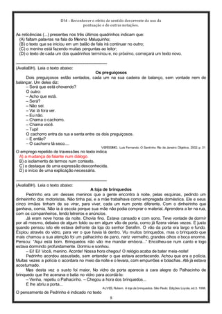 D14 - Reconhecer o efeito de sentido decorrente do uso da
pontuação e de outras notações.
8
As reticências (...) presentes nos três últimos quadrinhos indicam que:
(A) faltam palavras na fala do Menino Maluquinho;
(B) o texto que se iniciou em um balão de fala irá continuar no outro;
(C) o menino está fazendo muitas perguntas ao leitor;
(D) o texto de cada um dos quadrinhos terminou e, no próximo, começará um texto novo.
-----------------------------------------------------------------
(AvaliaBH). Leia o texto abaixo:
Os preguiçosos
Dois preguiçosos estão sentados, cada um na sua cadeira de balanço, sem vontade nem de
balançar. Um deles diz:
– Será que está chovendo?
O outro:
– Acho que está.
– Será?
– Não sei.
– Vai lá fora ver.
– Eu não.
– Chama o cachorro.
– Chama você.
– Tupi!
O cachorro entra da rua e senta entre os dois preguiçosos.
– E então?
– O cachorro tá seco....
VERÍSSIMO, Luis Fernando. O Santinho. Rio de Janeiro: Objetiva, 2002. p. 31.
O emprego repetido de travessões no texto indica
A) a mudança de falante num diálogo.
B) o isolamento de termos num contexto.
C) o destaque de uma expressão desconhecida.
D) o início de uma explicação necessária.
-----------------------------------------------------------------
(AvaliaBH). Leia o texto abaixo:
A loja de brinquedos
Pedrinho era um desses meninos que a gente encontra à noite, pelas esquinas, pedindo um
dinheirinho dos motoristas. Não tinha pai, e a mãe trabalhava como empregada doméstica. Ele e seus
cinco irmãos tinham de se virar, para viver, cada um num ponto diferente. Com o dinheirinho que
ganhava, comia. Não ia à escola porque sua mãe não podia comprar o material. Aprendera a ler na rua,
com os companheiros, lendo letreiros e anúncios.
Já eram nove horas da noite. Chovia fino. Estava cansado e com sono. Teve vontade de dormir
por ali mesmo, debaixo de algum toldo ou em algum vão de porta, como já fizera várias vezes. E justo
quando pensou isto ele estava defronte da loja do senhor Serafim. O vão da porta era largo e fundo.
Espiou através do vidro, para ver o que havia lá dentro. Viu muitos brinquedos, mas o brinquedo que
mais chamou a sua atenção foi um palhacinho de pano, nariz vermelho, grandes olhos e boca enorme.
Pensou: “Aqui está bom. Brinquedos não vão me mandar embora...” Encolheu-se num canto e logo
estava dormindo profundamente. Dormiu e sonhou.
– Ei! Ei! Você, menino. Acorde! Nossa hora chegou! O relógio acaba de bater meia-noite!
Pedrinho acordou assustado, sem entender o que estava acontecendo. Achou que era a polícia.
Muitas vezes a polícia o acordara no meio da noite e o levara, com empurrões e bolachas. Até já estava
acostumado.
Mas desta vez o susto foi maior. No vidro da porta aparecia a cara alegre do Palhacinho de
brinquedo que lhe acenava e batia no vidro para acordá-lo:
– Venha, repetiu o Palhacinho. – Chegou a hora dos brinquedos...
E lhe abriu a porta...
ALVES, Rubem. A loja de brinquedos. São Paulo: Edições Loyola, ed.3. 1998.
O pensamento de Pedrinho é indicado no texto
 