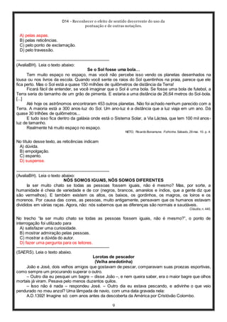 D14 - Reconhecer o efeito de sentido decorrente do uso da
pontuação e de outras notações.
9
A) pelas aspas.
B) pelas reticências.
C) pelo ponto de exclamação.
D) pelo travessão.
-----------------------------------------------------------------
(AvaliaBH). Leia o texto abaixo:
Se o Sol fosse uma bola…
Tem muito espaço no espaço, mas você não percebe isso vendo os planetas desenhados na
lousa ou nos livros da escola. Quando você sente os raios do Sol quentinhos na praia, parece que ele
fica perto. Mas o Sol está a quase 150 milhões de quilômetros de distância da Terra!
Ficará fácil de entender, se você imaginar que o Sol é uma bola. Se fosse uma bola de futebol, a
Terra seria do tamanho de um grão de pimenta. E estaria a uma distância de 26,64 metros do Sol-bola.
[...]
Até hoje os astrônomos encontraram 453 outros planetas. Não foi achado nenhum parecido com a
Terra. A maioria está a 300 anos-luz do Sol. Um ano-luz é a distância que a luz viaja em um ano. Dá
quase 30 trilhões de quilômetros...
E tudo isso fica dentro da galáxia onde está o Sistema Solar, a Via Láctea, que tem 100 mil anos-
luz de tamanho.
Realmente há muito espaço no espaço.
NETO, Ricardo Bonamune. Folhinha. Sábado, 29 mai. 10. p. 4.
No título desse texto, as reticências indicam
A) dúvida.
B) empolgação.
C) espanto.
D) suspense.
-----------------------------------------------------------------
(AvaliaBH). Leia o texto abaixo:
NÓS SOMOS IGUAIS, NÓS SOMOS DIFERENTES
Ia ser muito chato se todas as pessoas fossem iguais, não é mesmo? Mas, por sorte, a
humanidade é cheia de variedade e de cor (negros, brancos, amarelos e índios, que a gente diz que
são vermelhos). E também existem os altos, os baixos, os gordinhos, os magros, os loiros e os
morenos. Por causa das cores, as pessoas, muito antigamente, pensavam que os humanos estavam
divididos em várias raças. Agora, não: nós sabemos que as diferenças são normais e saudáveis.
Cláudia, n. 440.
No trecho “Ia ser muito chato se todas as pessoas fossem iguais, não é mesmo?”, o ponto de
interrogação foi utilizado para
A) satisfazer uma curiosidade.
B) mostrar admiração pelas pessoas.
C) mostrar a dúvida do autor.
D) fazer uma pergunta para os leitores.
-----------------------------------------------------------------
(SAERS). Leia o texto abaixo.
Lorotas de pescador
(Velha anedotinha)
João e José, dois velhos amigos que gostavam de pescar, comparavam suas proezas esportivas,
como sempre um procurando superar o outro.
– Outro dia eu pesquei um bagre – disse João –, e nem queira saber, era o maior bagre que olhos
mortais já viram. Pesava pelo menos duzentos quilos.
– Isso não é nada – respondeu José. – Outro dia eu estava pescando, e adivinhe o que veio
pendurado no meu anzol? Uma lâmpada de navio, com uma data gravada nela:
A.D.1392! Imagine só: cem anos antes da descoberta da América por Cristóvão Colombo.
 