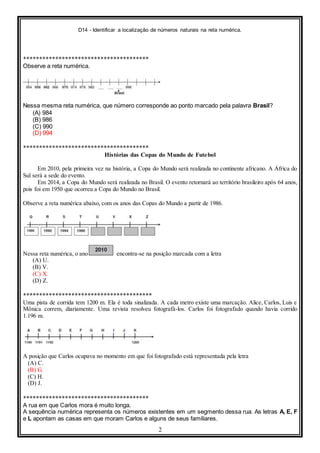 D14 - Identificar a localização de números naturais na reta numérica.
2
***************************************
Observe a reta numérica.
Nessa mesma reta numérica, que número corresponde ao ponto marcado pela palavra Brasil?
(A) 984
(B) 986
(C) 990
(D) 994
***************************************
Histórias das Copas do Mundo de Futebol
Em 2010, pela primeira vez na história, a Copa do Mundo será realizada no continente africano. A África do
Sul será a sede do evento.
Em 2014, a Copa do Mundo será realizada no Brasil. O evento retornará ao território brasileiro após 64 anos,
pois foi em 1950 que ocorreu a Copa do Mundo no Brasil.
Observe a reta numérica abaixo, com os anos das Copas do Mundo a partir de 1986.
Nessa reta numérica, o ano encontra-se na posição marcada com a letra
(A) U.
(B) V.
(C) X.
(D) Z.
****************************************
Uma pista de corrida tem 1200 m. Ela é toda sinalizada. A cada metro existe uma marcação. Alice, Carlos, Luis e
Mônica correm, diariamente. Uma revista resolveu fotografá-los. Carlos foi fotografado quando havia corrido
1.196 m.
A posição que Carlos ocupava no momento em que foi fotografado está representada pela letra
(A) C.
(B) G.
(C) H.
(D) J.
***************************************
A rua em que Carlos mora é muito longa.
A sequência numérica representa os números existentes em um segmento dessa rua. As letras A, E, F
e L apontam as casas em que moram Carlos e alguns de seus familiares.
 