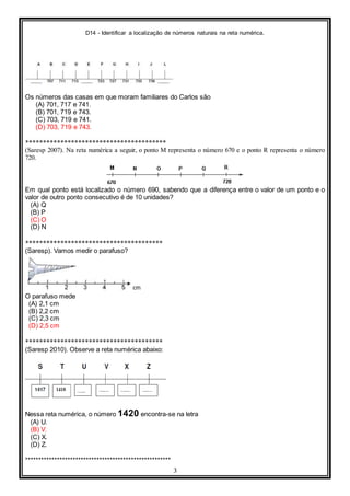 D14 - Identificar a localização de números naturais na reta numérica.
3
Os números das casas em que moram familiares do Carlos são
(A) 701, 717 e 741.
(B) 701, 719 e 743.
(C) 703, 719 e 741.
(D) 703, 719 e 743.
****************************************
(Saresp 2007). Na reta numérica a seguir, o ponto M representa o número 670 e o ponto R representa o número
720.
Em qual ponto está localizado o número 690, sabendo que a diferença entre o valor de um ponto e o
valor de outro ponto consecutivo é de 10 unidades?
(A) Q
(B) P
(C) O
(D) N
***************************************
(Saresp). Vamos medir o parafuso?
O parafuso mede
(A) 2,1 cm
(B) 2,2 cm
(C) 2,3 cm
(D) 2,5 cm
***************************************
(Saresp 2010). Observe a reta numérica abaixo:
Nessa reta numérica, o número 1420 encontra-se na letra
(A) U.
(B) V.
(C) X.
(D) Z.
*******************************************************
 