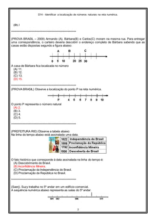 D14 - Identificar a localização de números naturais na reta numérica.
5
(D) J
*******************************************************
(PROVA BRASIL – 2009) Armando (A), Bárbara(B) e Carlos(C) moram na mesma rua. Para entregar
uma correspondência, o carteiro deveria descobrir o endereço completo de Bárbara sabendo que as
casas estão dispostas segundo a figura abaixo:
A casa de Bárbara fica localizada no número
(A) 11.
(B) 12.
(C) 13.
(D) 15.
*******************************************************
(PROVA BRASIL) Observe a localização do ponto P na reta numérica.
O ponto P representa o número natural
(A) 2.
(B) 3.
(C) 4.
(D) 5.
*******************************************************
(PREFEITURA RIO) Observe a tabela abaixo:
Na linha do tempo abaixo está assinalada uma data.
O fato histórico que corresponde à data assinalada na linha do tempo é:
(A) Descobrimento do Brasil.
(B) Inconfidência Mineira.
(C) Proclamação da Independência do Brasil.
(D) Proclamação da República no Brasil.
*******************************************************
(Saerj). Suzy trabalha no 5º andar em um edifício comercial.
A sequência numérica abaixo representa as salas do 5º andar.
 