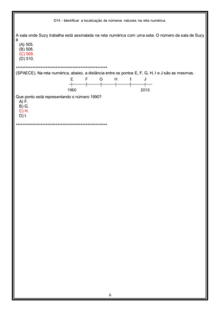 D14 - Identificar a localização de números naturais na reta numérica.
6
A sala onde Suzy trabalha está assinalada na reta numérica com uma seta. O número da sala de Suzy
é
(A) 505.
(B) 508.
(C) 509.
(D) 510.
*******************************************************
(SPAECE). Na reta numérica, abaixo, a distância entre os pontos E, F, G, H, I e J são as mesmas.
Que ponto está representando o número 1990?
A) F.
B) G.
C) H.
D) I.
*******************************************************
 