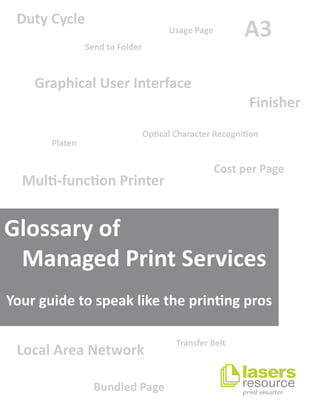 A3
BundledPage
CostperPage
DutyCycle
Finisher
GraphicalUserInterface
LocalAreaNetwork
Mul-funconPrinter
OpcalCharacterRecognion
Platen
SendtoFolder
TransferBelt
UsagePage
Yourguidetospeakliketheprinngpros
Glossaryof
ManagedPrintServices
 