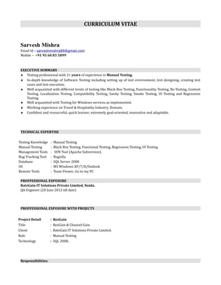 CURRICULUM VITAE
Sarvesh Mishra
Email Id – sarveshmishra89@gmail.com
Mobile – +91 95 60 83 5899
EXECUTIVE SUMMARY
♦ Testing professional with 2+ years of experience in Manual Testing.
♦ In-depth knowledge of Software Testing including setting up of test environment, test designing, creating test
cases and test execution.
♦ Well acquainted with different levels of testing like Black Box Testing, Functionality Testing, Re-Testing, Content
Testing, Localization Testing, Compatibility Testing, Sanity Testing, Smoke Testing, UI Testing and Regression
Testing.
♦ Well acquainted with Testing for Windows services as implemented.
♦ Working experience on Travel & Hospitality Industry, Domain.
♦ Confident and resourceful, quick learner, extremely goal-oriented, innovative and adaptable.
TECHNICAL EXPERTISE
Testing Knowledge : Manual Testing
Manual Testing : Black Box Testing, Functional Testing, Regression Testing, UI Testing
Management Tools : SVN Tool (Apache Subversion).
Bug Tracking Tool : Bugzilla
Database : SQL Server 2008
OS : MS Windows XP/7/8/Outlook
Remote Tools : Team Viewer, Go to my PC
PROFFESSIONAL EXPOSURE
RateGain IT Solutions Private Limited, Noida.
QA Engineer (20 June 2012 till date)
PROFFESSIONAL EXPOSURE WITH PROJECTS
Project Detail : RezGain
Title : RezGain & Channel Gain
Client : RateGain IT Solutions Private Limited.
Role : Manual Testing
Technology : SQL 2008,
Responsibilities:
 