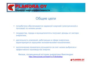 PLANORA OY
потребители обеспечиваются надежной энергией (электрической и
тепловой) по низким ценам;
государства, города и муниципалитеты получают доходы от сектора
энергетики;
деятельность компаний, работающих в сфере энергетики,
характеризуется хорошими экономическими показателями;
экологические показатели улучшаются за счет низких выбросов и
эффективного производства энергии.
Фильм, посвященный истории энергетики Финляндии:
https://www.youtube.com/watch?v=V12EeDydhpo.
Общие цели
Коридор энергоэффективности
 