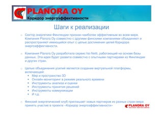 PLANORA OY
o Сектор энергетики Финляндии признан наиболее эффективным во всем мире.
Компания Planora Oy совместно с другими финскими компаниями объединяют и
распространяют имеющийся опыт с целью достижения целей Коридора
энергоэффективности.
o Компания Planora Oy разработала сервис Iisi-Netti, работающий на основе базы
данных. Эта идея будет развита совместно с опытными партнерами из Финляндии
и других стран.
o Целью объединения усилий является создание виртуальной платформы,
включающей:
Мир и пространство 3D
Онлайн-мониторинг в режиме реального времени
Инструменты анализа и оценки
Инструменты принятия решений
Инструменты коммуникации
И т.д.
o Финский энергетический клуб приглашает новых партнеров из разных стран мира
принять участие в проекте «Коридор энергоэффективности»
Шаги к реализации
Коридор энергоэффективности
 