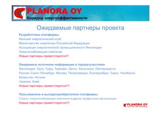 PLANORA OY
Разработчики платформы
Финский энергетический клуб
Министерство энергетики Российской Федерации
Ассоциация энергетической промышленности Финляндии
Энергоснабжающие компании
Новые партнеры приветствуются!!!
Ожидаемые источники информации и города-участники
Финляндия: Оулу, Турку, Тампере, Лахти, Хельсинки, Лаппеенранта
Россия: Санкт-Петербург, Москва, Петрозаводск, Екатеринбург, Томск, Челябинск
Казахстан: Астана
Украина: Киев
Новые партнеры приветствуются!!!!
Пользователи и выгодоприобретатели платформы
Страны, энергоснабжающие компании и другие профильные организации
Новые партнеры приветствуются!!!!
Ожидаемые партнеры проекта
Коридор энергоэффективности
 