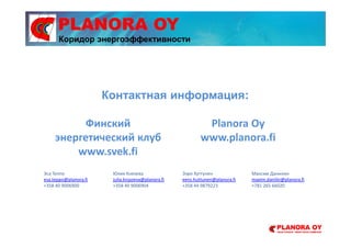 PLANORA OY
Контактная информация:
Эса Теппо
esa.teppo@planora.fi
+358 40 9006900
Юлия Князева
julia.knjazeva@planora.fi
+358 40 9006904
Ээро Хуттунен
eero.huttunen@planora.fi
+358 44 9879223
Максим Данилин
maxim.danilin@planora.fi
+781 265 66020
Финский
энергетический клуб
www.svek.fi
Planora Oy
www.planora.fi
Коридор энергоэффективности
 