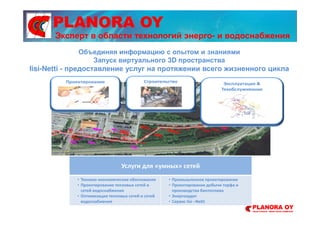 PLANORA OY
Услуги для «умных» сетей
• Технико-экономические обоснования
• Проектирование тепловых сетей и
сетей водоснабжения
• Оптимизация тепловых сетей и сетей
водоснабжения
• Промышленное проектирование
• Проектирование добычи торфа и
производства биотоплива
• Энергоаудит
• Сервис Iisi –Netti
Объединяя информацию с опытом и знаниями
Запуск виртуального 3D пространства
Iisi-Netti - предоставление услуг на протяжении всего жизненного цикла
Эксперт в области технологий энерго- и водоснабжения
 