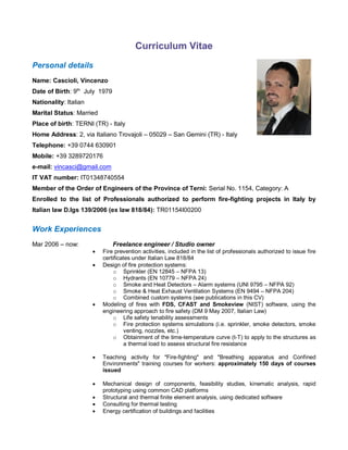 Curriculum Vitae
Personal details
Name: Cascioli, Vincenzo
Date of Birth: 9th
July 1979
Nationality: Italian
Marital Status: Married
Place of birth: TERNI (TR) - Italy
Home Address: 2, via Italiano Trovajoli – 05029 – San Gemini (TR) - Italy
Telephone: +39 0744 630901
Mobile: +39 3289720176
e-mail: vincasci@gmail.com
IT VAT number: IT01348740554
Member of the Order of Engineers of the Province of Terni: Serial No. 1154, Category: A
Enrolled to the list of Professionals authorized to perform fire-fighting projects in Italy by
Italian law D.lgs 139/2006 (ex law 818/84): TR01154I00200
Work Experiences
Mar 2006 – now: Freelance engineer / Studio owner
 Fire prevention activities, included in the list of professionals authorized to issue fire
certificates under Italian Law 818/84
 Design of fire protection systems:
o Sprinkler (EN 12845 – NFPA 13)
o Hydrants (EN 10779 – NFPA 24)
o Smoke and Heat Detectors – Alarm systems (UNI 9795 – NFPA 92)
o Smoke & Heat Exhaust Ventilation Systems (EN 9494 – NFPA 204)
o Combined custom systems (see publications in this CV)
 Modeling of fires with FDS, CFAST and Smokeview (NIST) software, using the
engineering approach to fire safety (DM 9 May 2007, Italian Law)
o Life safety tenability assessments
o Fire protection systems simulations (i.e. sprinkler, smoke detectors, smoke
venting, nozzles, etc.)
o Obtainment of the time-temperature curve (t-T) to apply to the structures as
a thermal load to assess structural fire resistance
 Teaching activity for "Fire-fighting" and "Breathing apparatus and Confined
Environments" training courses for workers: approximately 150 days of courses
issued
 Mechanical design of components, feasibility studies, kinematic analysis, rapid
prototyping using common CAD platforms
 Structural and thermal finite element analysis, using dedicated software
 Consulting for thermal testing
 Energy certification of buildings and facilities
 