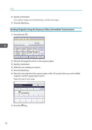 6. Specify a destination.
If you make a mistake, press the [Clear] key, and then enter again.
7. Press the [Start] key.
Sending Originals Using the Exposure Glass (Immediate Transmission)
1. Press [Immed. TX].
2. Place the first page face down on the exposure glass.
3. Specify a destination.
4. Make the scan settings you require.
5. Press the [Start] key.
6. Place the next original on the exposure glass within 10 seconds when you send multiple
originals, and then repeat steps 4 and 5.
Repeat this step for each page.
7. Press the [ ] key.
4. Fax
90
 
