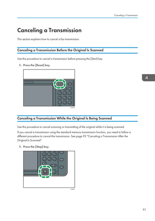 Canceling a Transmission
This section explains how to cancel a fax transmission.
Canceling a Transmission Before the Original Is Scanned
Use this procedure to cancel a transmission before pressing the [Start] key.
1. Press the [Reset] key.
CUH002
Canceling a Transmission While the Original Is Being Scanned
Use this procedure to cancel scanning or transmitting of the original while it is being scanned.
If you cancel a transmission using the standard memory transmission function, you need to follow a
different procedure to cancel the transmission. See page 92 Canceling a Transmission After the
Original Is Scanned.
1. Press the [Stop] key.
CJN024
Canceling a Transmission
91
 