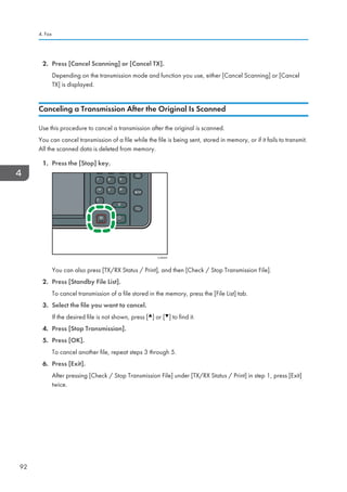 2. Press [Cancel Scanning] or [Cancel TX].
Depending on the transmission mode and function you use, either [Cancel Scanning] or [Cancel
TX] is displayed.
Canceling a Transmission After the Original Is Scanned
Use this procedure to cancel a transmission after the original is scanned.
You can cancel transmission of a file while the file is being sent, stored in memory, or if it fails to transmit.
All the scanned data is deleted from memory.
1. Press the [Stop] key.
CJN024
You can also press [TX/RX Status / Print], and then [Check / Stop Transmission File].
2. Press [Standby File List].
To cancel transmission of a file stored in the memory, press the [File List] tab.
3. Select the file you want to cancel.
If the desired file is not shown, press [ ] or [ ] to find it.
4. Press [Stop Transmission].
5. Press [OK].
To cancel another file, repeat steps 3 through 5.
6. Press [Exit].
After pressing [Check / Stop Transmission File] under [TX/RX Status / Print] in step 1, press [Exit]
twice.
4. Fax
92
 